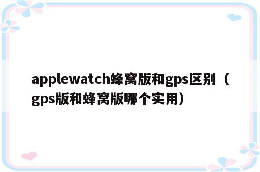 applewatch蜂窝版和gps区别（gps版和蜂窝版哪个实用）