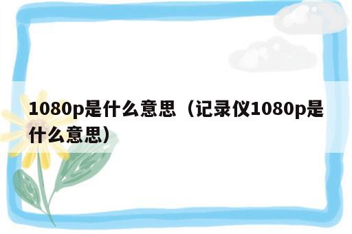 1080p是什么意思（记录仪1080p是什么意思）