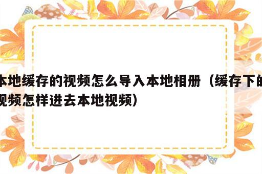 本地缓存的视频怎么导入本地相册（缓存下的视频怎样进去本地视频）