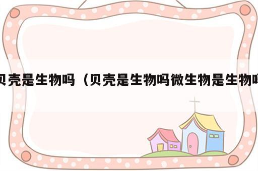 贝壳是生物吗（贝壳是生物吗微生物是生物吗）