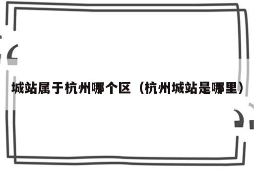城站属于杭州哪个区（杭州城站是哪里）