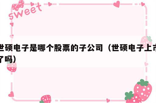 世硕电子是哪个股票的子公司（世硕电子上市了吗）