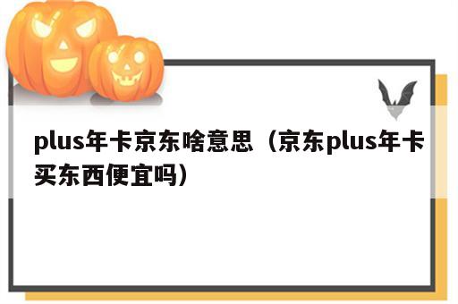 plus年卡京东啥意思（京东plus年卡买东西便宜吗）