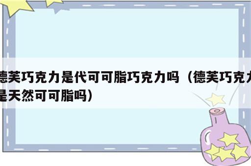 德芙巧克力是代可可脂巧克力吗（德芙巧克力是天然可可脂吗）