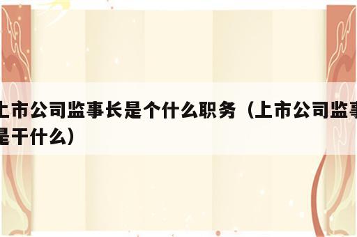 上市公司监事长是个什么职务（上市公司监事是干什么）