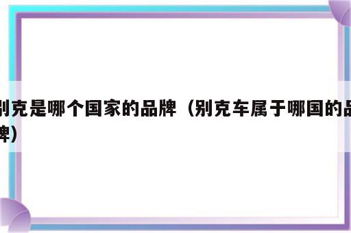 别克是哪个国家的品牌（别克车属于哪国的品牌）