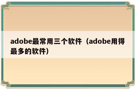 adobe最常用三个软件（adobe用得最多的软件）