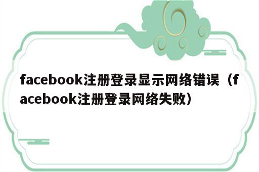 facebook注册登录显示网络错误（facebook注册登录网络失败）