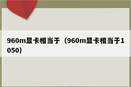 960m显卡相当于（960m显卡相当于1050）