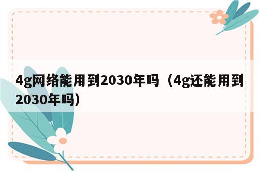 4g网络能用到2030年吗（4g还能用到2030年吗）
