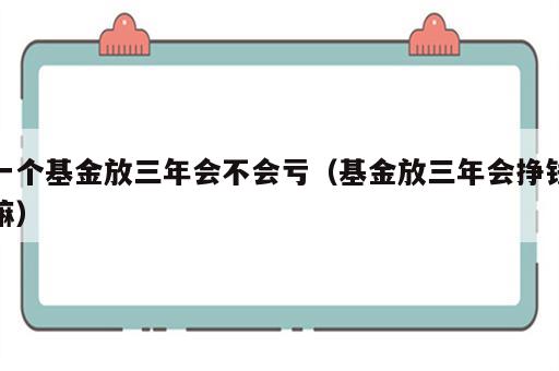 一个基金放三年会不会亏（基金放三年会挣钱嘛）