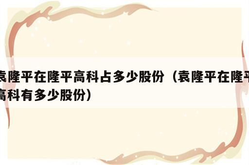 袁隆平在隆平高科占多少股份（袁隆平在隆平高科有多少股份）