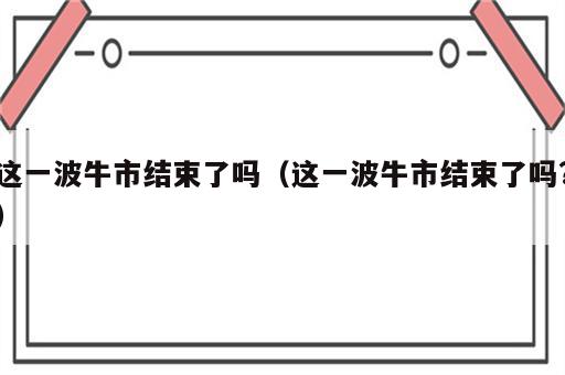 这一波牛市结束了吗（这一波牛市结束了吗?）