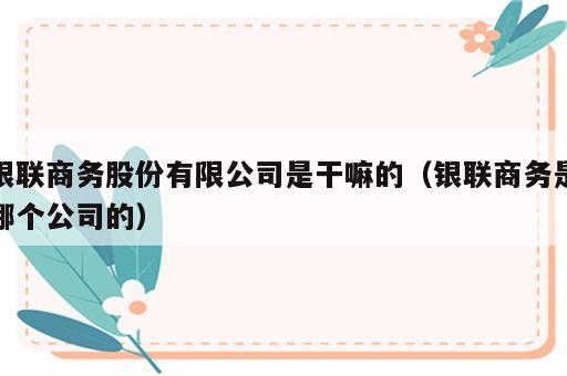 银联商务股份有限公司是干嘛的（银联商务是哪个公司的）