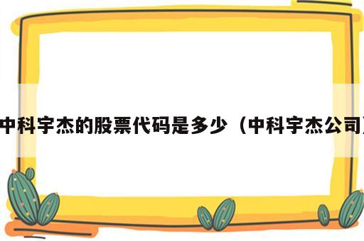 中科宇杰的股票代码是多少（中科宇杰公司）
