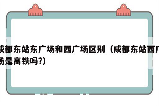 成都东站东广场和西广场区别（成都东站西广场是高铁吗?）