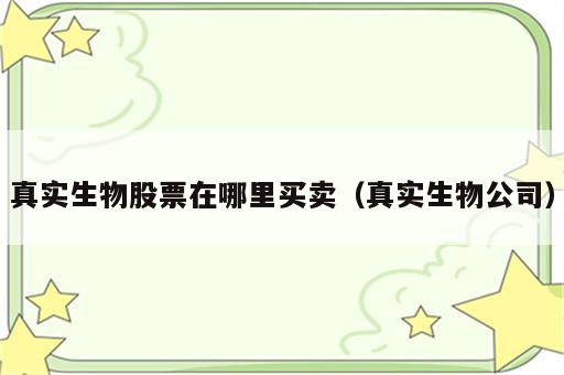 真实生物股票在哪里买卖（真实生物公司）