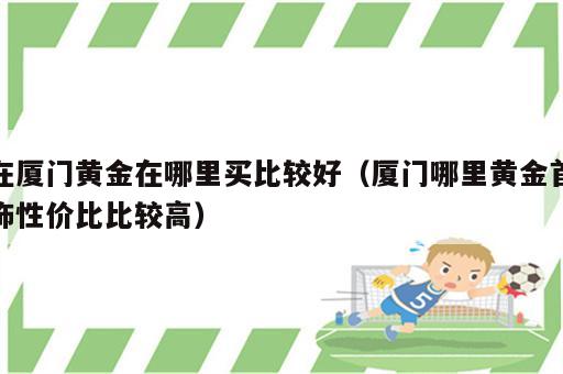 在厦门黄金在哪里买比较好（厦门哪里黄金首饰性价比比较高）