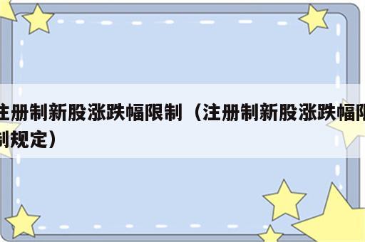 注册制新股涨跌幅限制（注册制新股涨跌幅限制规定）