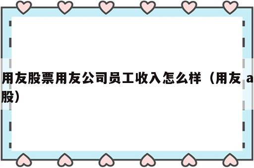 用友股票用友公司员工收入怎么样（用友 a股）