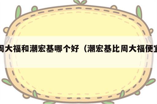 周大福和潮宏基哪个好（潮宏基比周大福便宜）