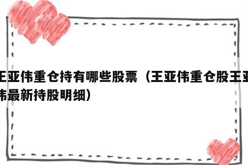 王亚伟重仓持有哪些股票（王亚伟重仓股王亚伟最新持股明细）