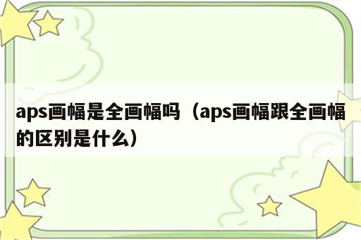 aps画幅是全画幅吗（aps画幅跟全画幅的区别是什么）