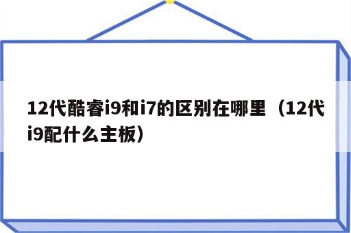 12代酷睿i9和i7的区别在哪里（12代i9配什么主板）