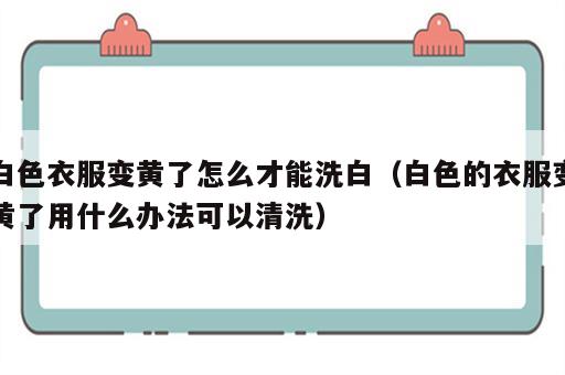 白色衣服变黄了怎么才能洗白（白色的衣服变黄了用什么办法可以清洗）