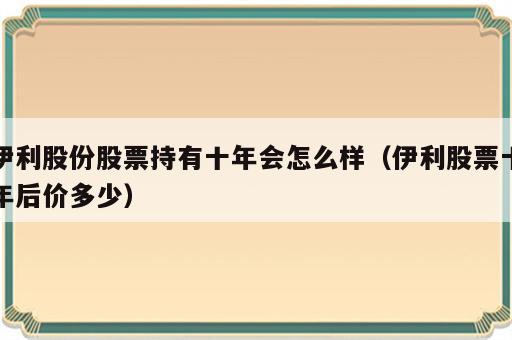 伊利股份股票持有十年会怎么样（伊利股票十年后价多少）