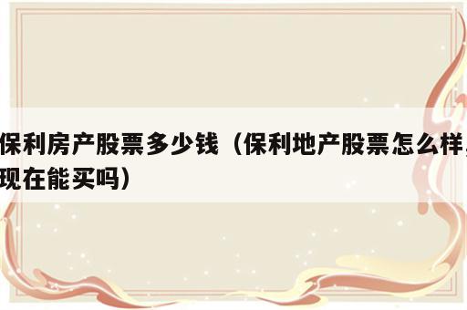 保利房产股票多少钱（保利地产股票怎么样,现在能买吗）