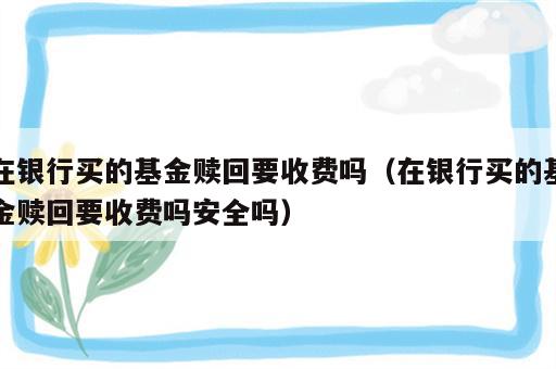 在银行买的基金赎回要收费吗（在银行买的基金赎回要收费吗安全吗）