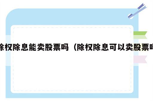 除权除息能卖股票吗（除权除息可以卖股票吗）