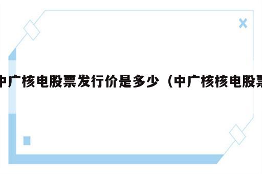 中广核电股票发行价是多少（中广核核电股票）