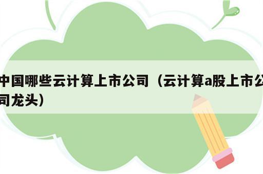 中国哪些云计算上市公司（云计算a股上市公司龙头）