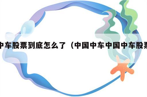 中车股票到底怎么了（中国中车中国中车股票）
