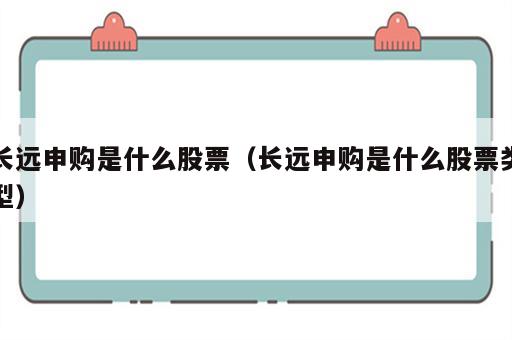 长远申购是什么股票（长远申购是什么股票类型）