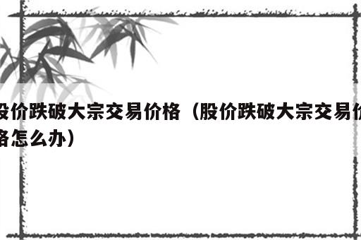 股价跌破大宗交易价格（股价跌破大宗交易价格怎么办）