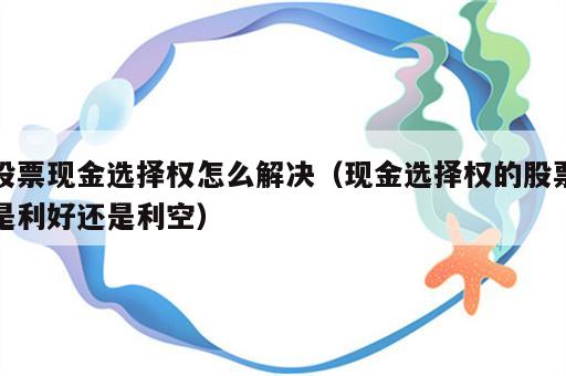股票现金选择权怎么解决（现金选择权的股票是利好还是利空）