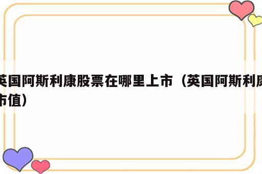 英国阿斯利康股票在哪里上市（英国阿斯利康市值）