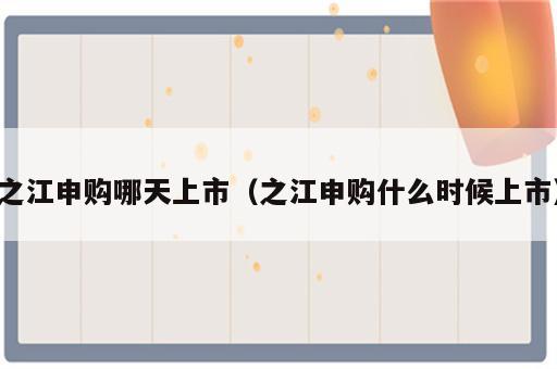之江申购哪天上市（之江申购什么时候上市）