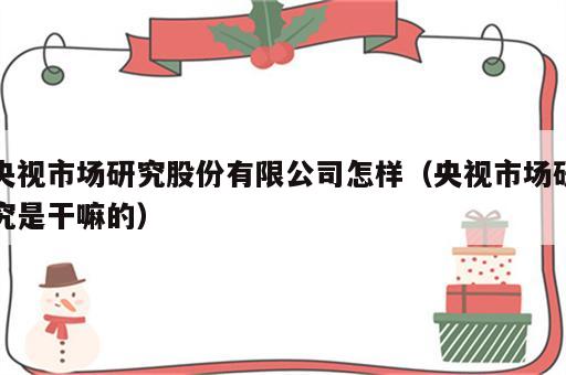 央视市场研究股份有限公司怎样（央视市场研究是干嘛的）