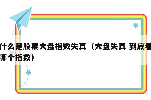 什么是股票大盘指数失真（大盘失真 到底看哪个指数）