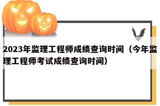 2023年监理工程师成绩查询时间（今年监理工程师考试成绩查询时间）
