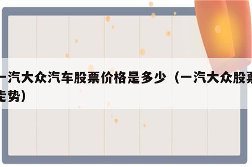 一汽大众汽车股票价格是多少（一汽大众股票走势）