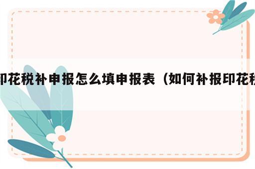 印花税补申报怎么填申报表（如何补报印花税）