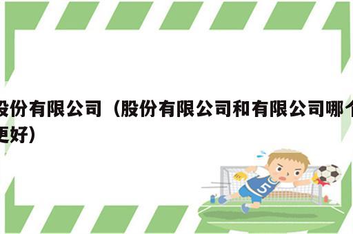 股份有限公司（股份有限公司和有限公司哪个更好）