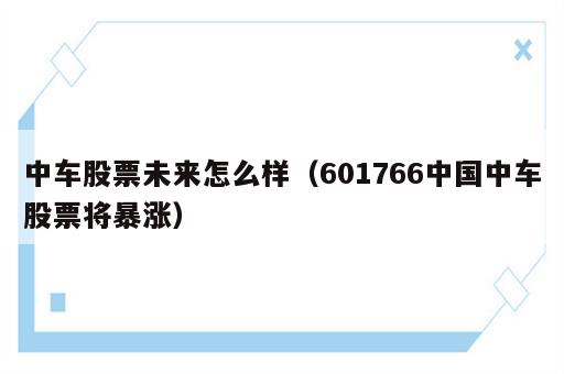 中车股票未来怎么样（601766中国中车股票将暴涨）