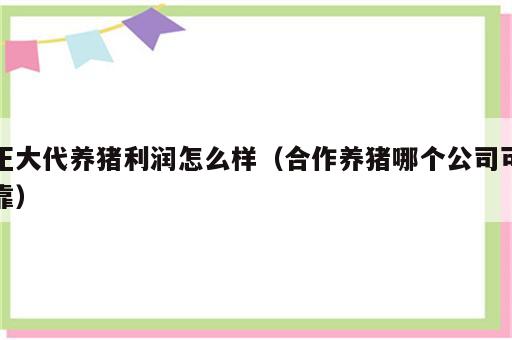 正大代养猪利润怎么样（合作养猪哪个公司可靠）