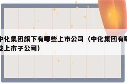 中化集团旗下有哪些上市公司（中化集团有哪些上市子公司）
